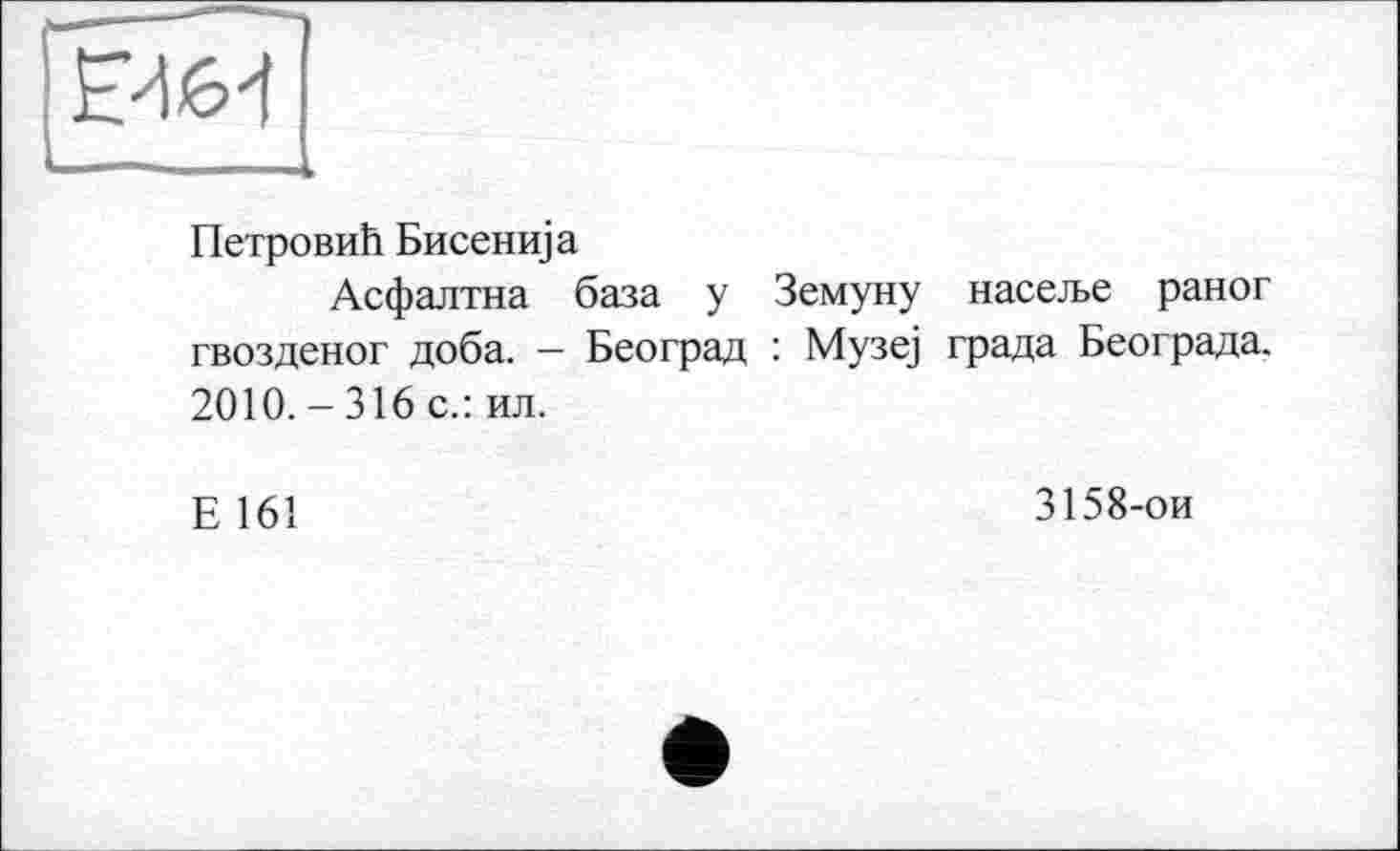 ﻿

Петрови!! Бисенща
Асфалтна база у Земуну насел>е раног гвозденог доба. — Београд : Музе] града Београда. 2010. - 316 с.: ил.
Е 161
3158-ои